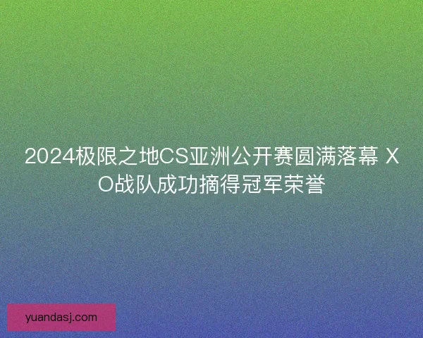 2024极限之地CS亚洲公开赛圆满落幕 XO战队成功摘得冠军荣誉