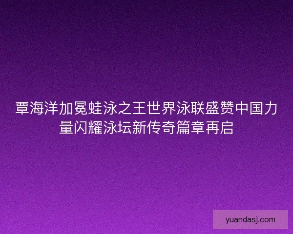 覃海洋加冕蛙泳之王世界泳联盛赞中国力量闪耀泳坛新传奇篇章再启