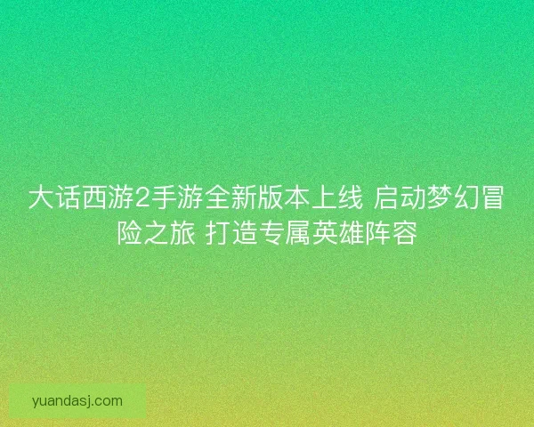 大话西游2手游全新版本上线 启动梦幻冒险之旅 打造专属英雄阵容