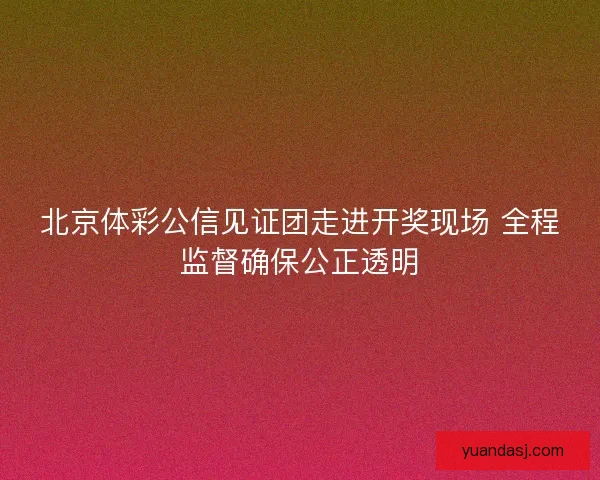北京体彩公信见证团走进开奖现场 全程监督确保公正透明